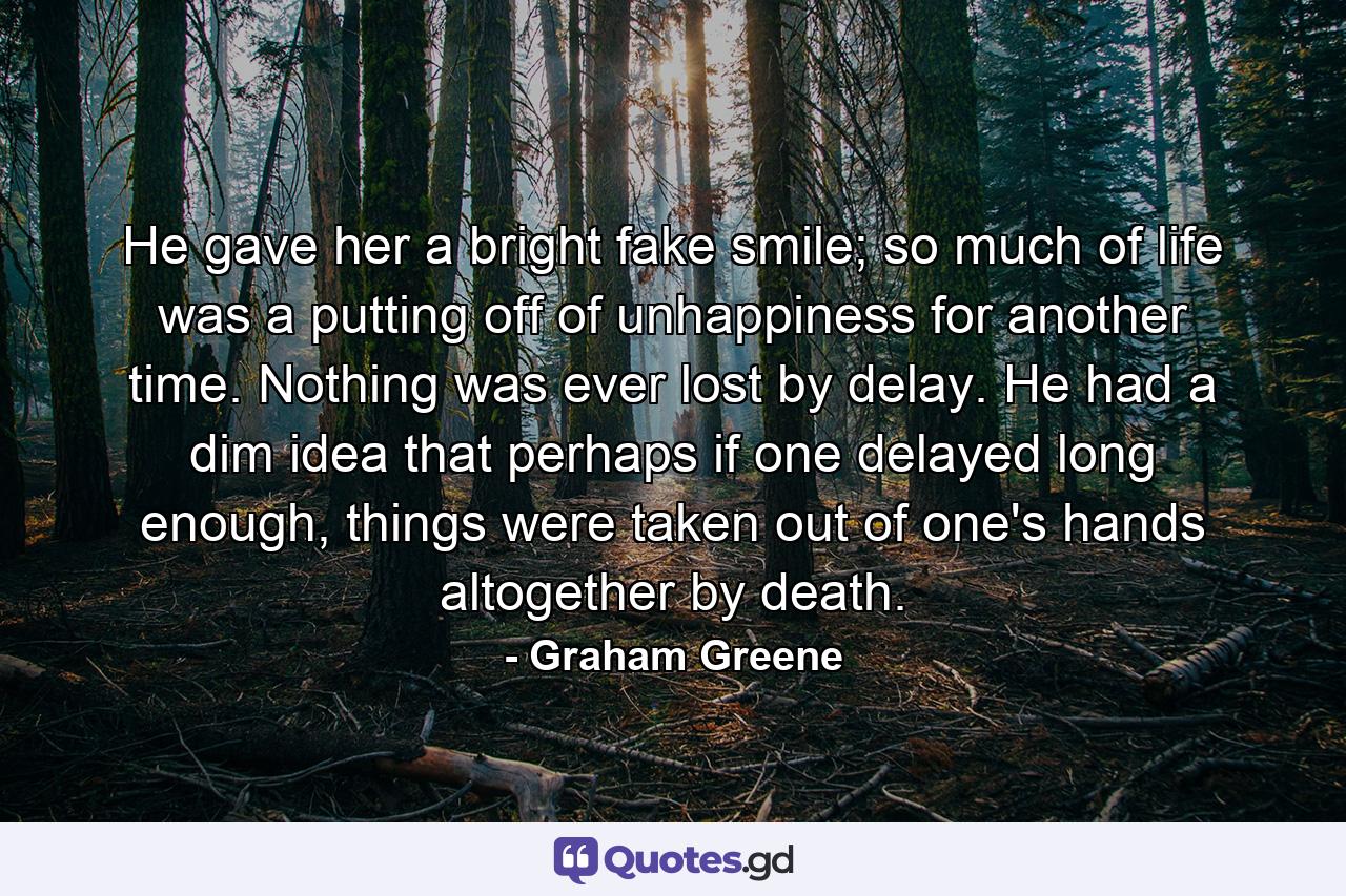 He gave her a bright fake smile; so much of life was a putting off of unhappiness for another time. Nothing was ever lost by delay. He had a dim idea that perhaps if one delayed long enough, things were taken out of one's hands altogether by death. - Quote by Graham Greene