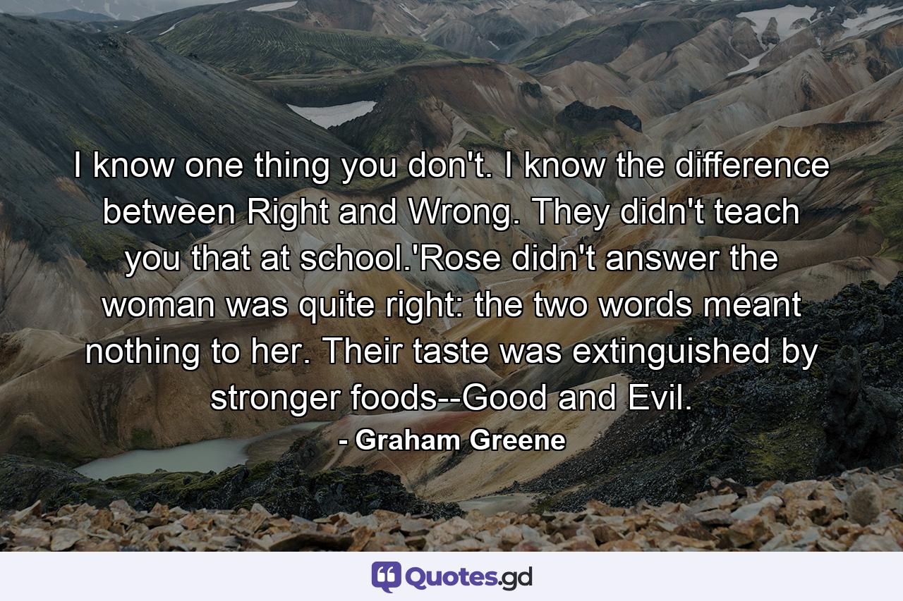 I know one thing you don't. I know the difference between Right and Wrong. They didn't teach you that at school.'Rose didn't answer the woman was quite right: the two words meant nothing to her. Their taste was extinguished by stronger foods--Good and Evil. - Quote by Graham Greene