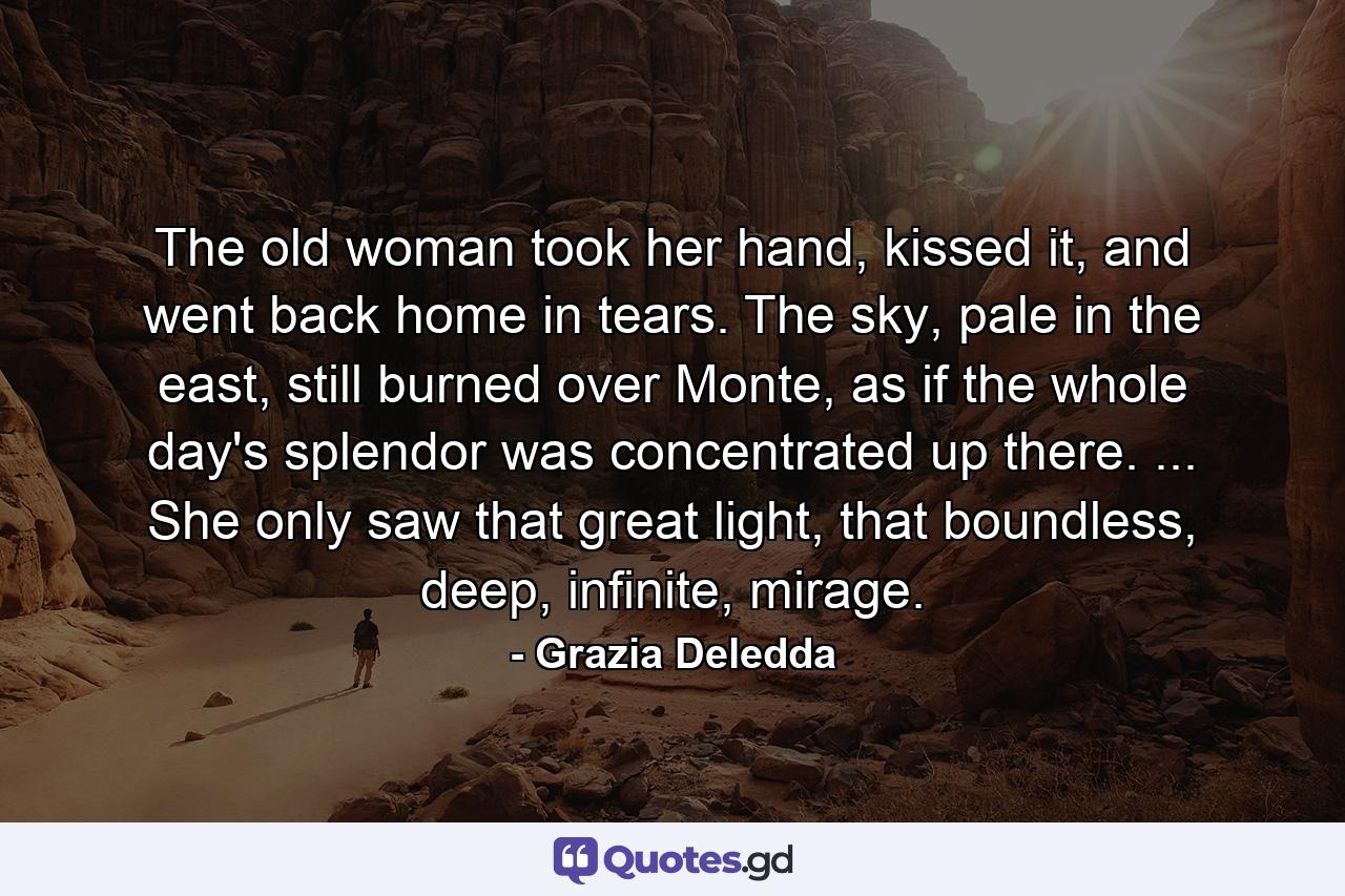 The old woman took her hand, kissed it, and went back home in tears. The sky, pale in the east, still burned over Monte, as if the whole day's splendor was concentrated up there. ... She only saw that great light, that boundless, deep, infinite, mirage. - Quote by Grazia Deledda