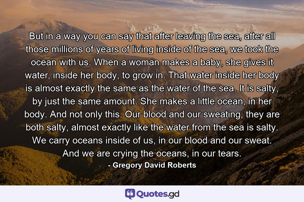 But in a way you can say that after leaving the sea, after all those millions of years of living inside of the sea, we took the ocean with us. When a woman makes a baby, she gives it water, inside her body, to grow in. That water inside her body is almost exactly the same as the water of the sea. It is salty, by just the same amount. She makes a little ocean, in her body. And not only this. Our blood and our sweating, they are both salty, almost exactly like the water from the sea is salty. We carry oceans inside of us, in our blood and our sweat. And we are crying the oceans, in our tears. - Quote by Gregory David Roberts