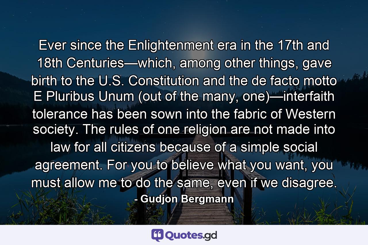 Ever since the Enlightenment era in the 17th and 18th Centuries—which, among other things, gave birth to the U.S. Constitution and the de facto motto E Pluribus Unum (out of the many, one)—interfaith tolerance has been sown into the fabric of Western society. The rules of one religion are not made into law for all citizens because of a simple social agreement. For you to believe what you want, you must allow me to do the same, even if we disagree. - Quote by Gudjon Bergmann