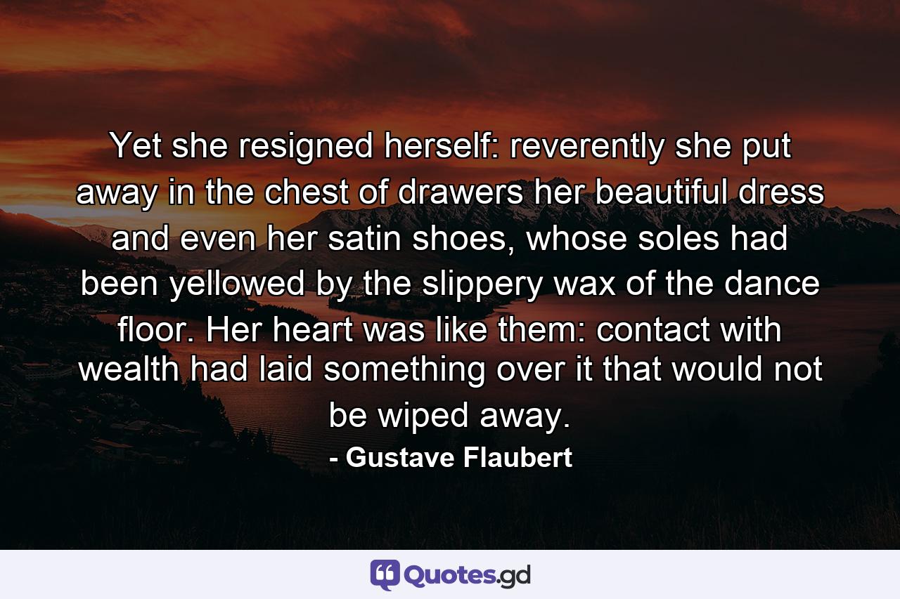 Yet she resigned herself: reverently she put away in the chest of drawers her beautiful dress and even her satin shoes, whose soles had been yellowed by the slippery wax of the dance floor. Her heart was like them: contact with wealth had laid something over it that would not be wiped away. - Quote by Gustave Flaubert