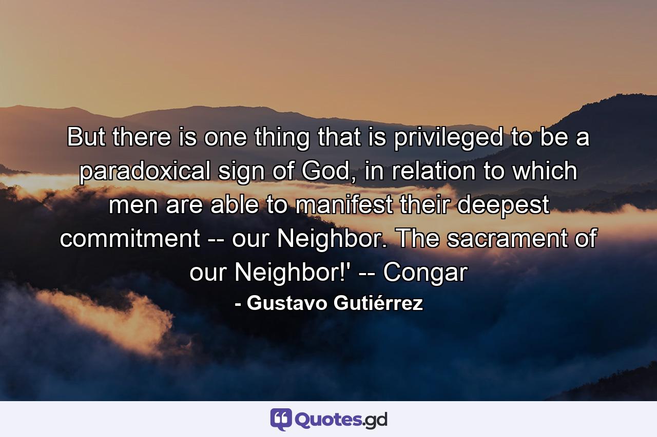 But there is one thing that is privileged to be a paradoxical sign of God, in relation to which men are able to manifest their deepest commitment -- our Neighbor. The sacrament of our Neighbor!' -- Congar - Quote by Gustavo Gutiérrez