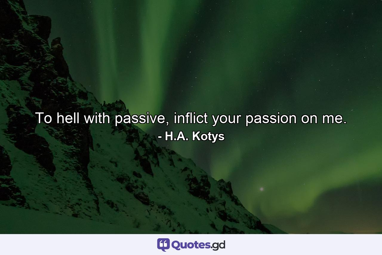 To hell with passive, inflict your passion on me. - Quote by H.A. Kotys