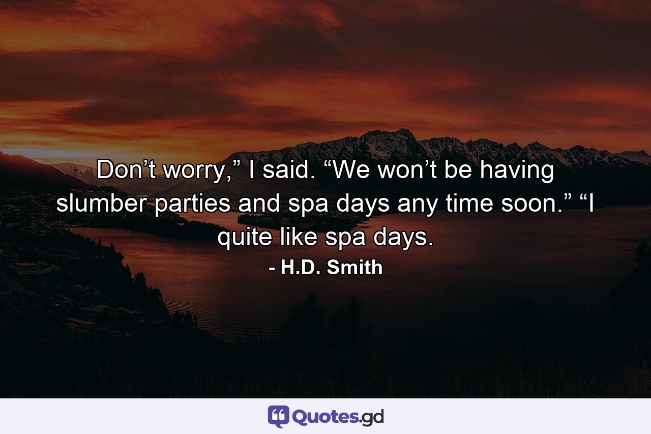 Don’t worry,” I said. “We won’t be having slumber parties and spa days any time soon.” “I quite like spa days. - Quote by H.D. Smith