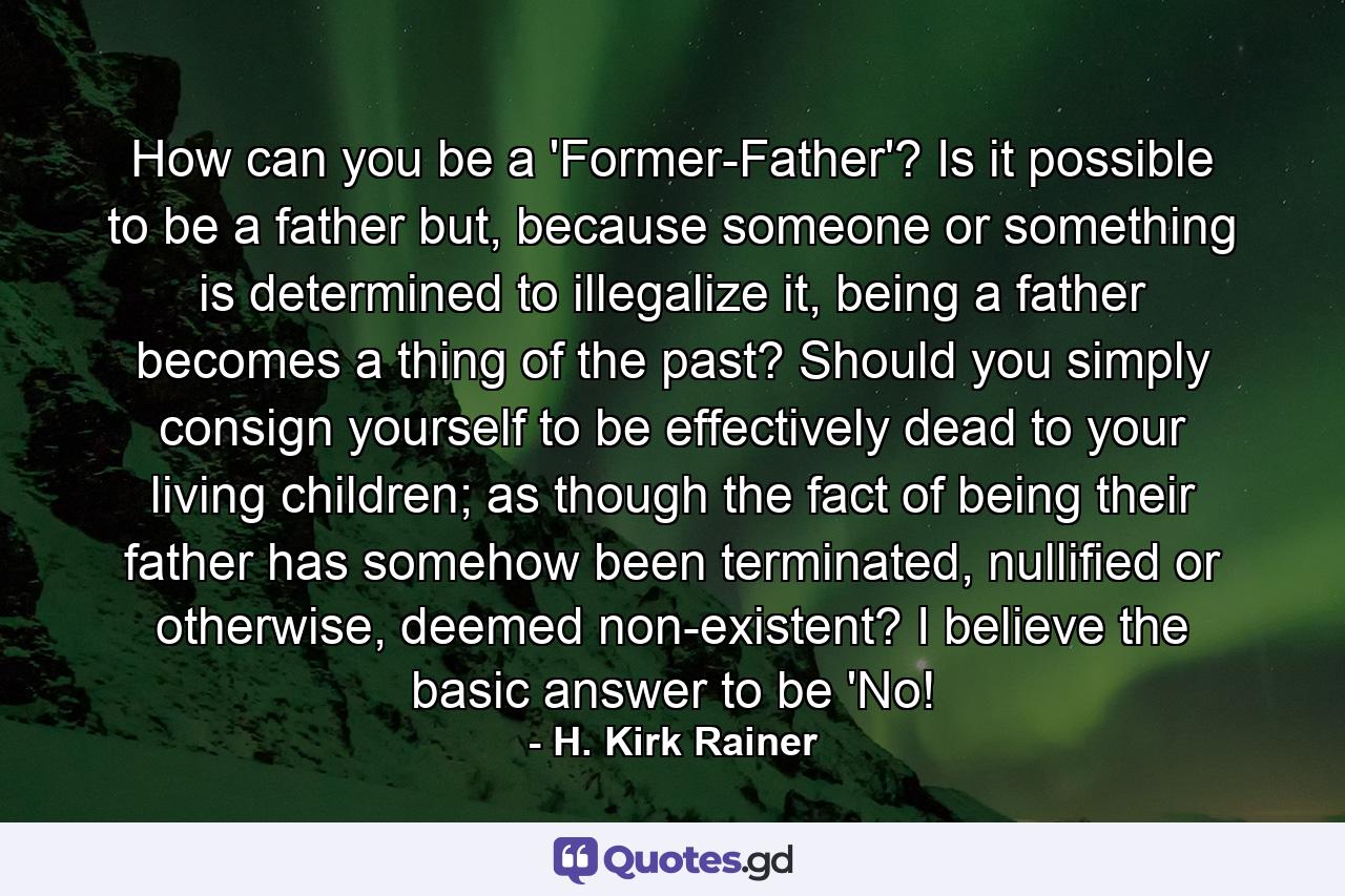 How can you be a 'Former-Father'? Is it possible to be a father but, because someone or something is determined to illegalize it, being a father becomes a thing of the past? Should you simply consign yourself to be effectively dead to your living children; as though the fact of being their father has somehow been terminated, nullified or otherwise, deemed non-existent? I believe the basic answer to be 'No! - Quote by H. Kirk Rainer