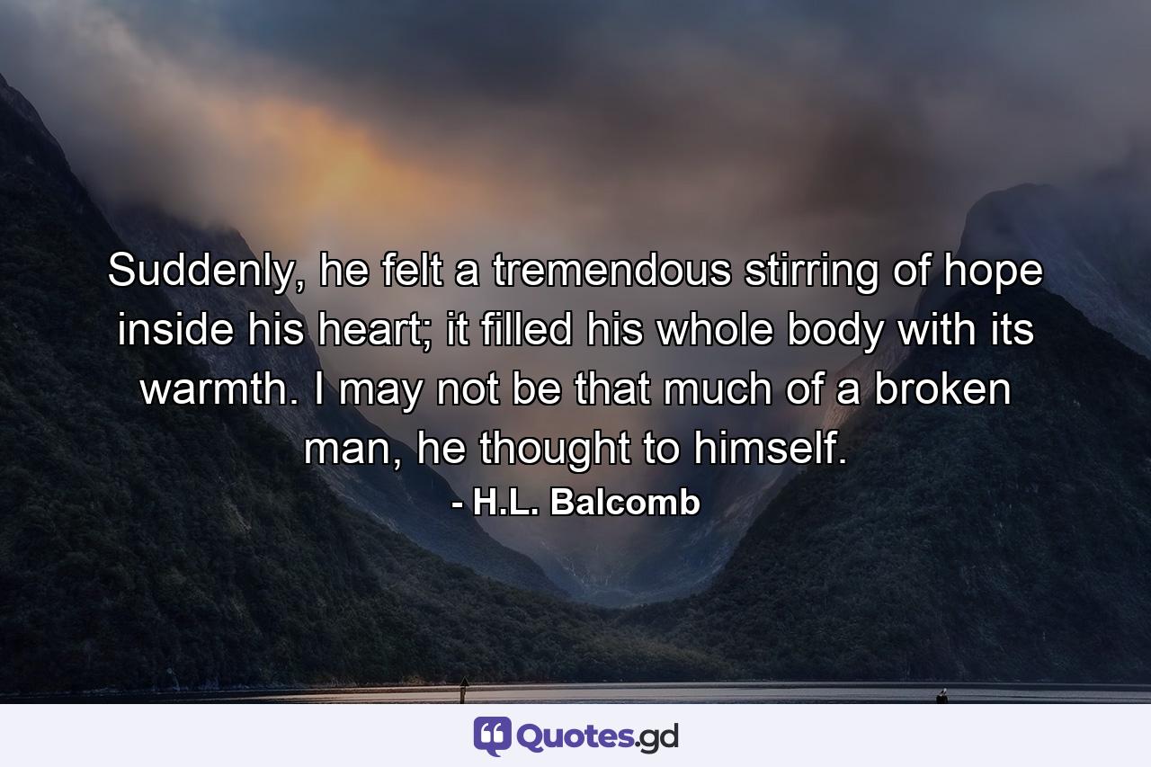 Suddenly, he felt a tremendous stirring of hope inside his heart; it filled his whole body with its warmth. I may not be that much of a broken man, he thought to himself. - Quote by H.L. Balcomb