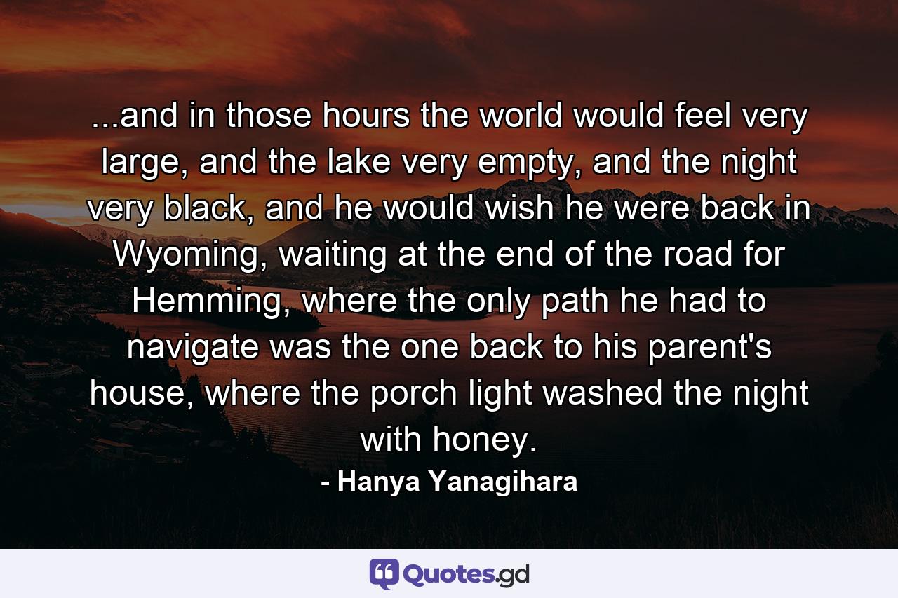 ...and in those hours the world would feel very large, and the lake very empty, and the night very black, and he would wish he were back in Wyoming, waiting at the end of the road for Hemming, where the only path he had to navigate was the one back to his parent's house, where the porch light washed the night with honey. - Quote by Hanya Yanagihara