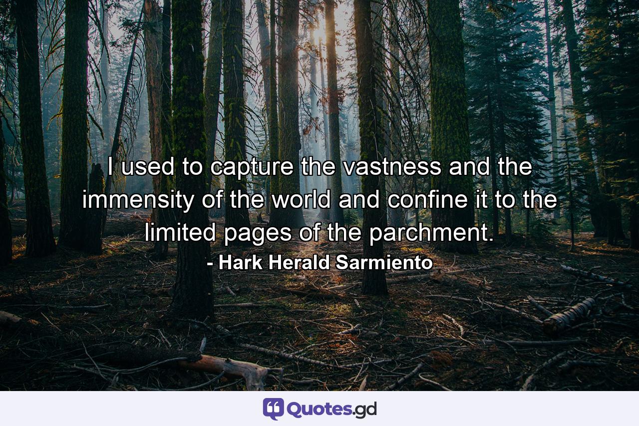 I used to capture the vastness and the immensity of the world and confine it to the limited pages of the parchment. - Quote by Hark Herald Sarmiento