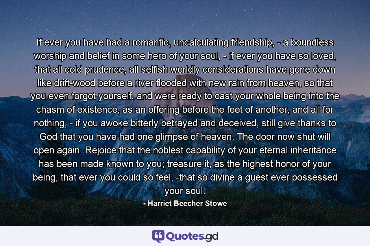 If ever you have had a romantic, uncalculating friendship, - a boundless worship and belief in some hero of your soul, - if ever you have so loved, that all cold prudence, all selfish worldly considerations have gone down like drift-wood before a river flooded with new rain from heaven, so that you even forgot yourself, and were ready to cast your whole being into the chasm of existence, as an offering before the feet of another, and all for nothing, - if you awoke bitterly betrayed and deceived, still give thanks to God that you have had one glimpse of heaven. The door now shut will open again. Rejoice that the noblest capability of your eternal inheritance has been made known to you; treasure it, as the highest honor of your being, that ever you could so feel, -that so divine a guest ever possessed your soul. - Quote by Harriet Beecher Stowe