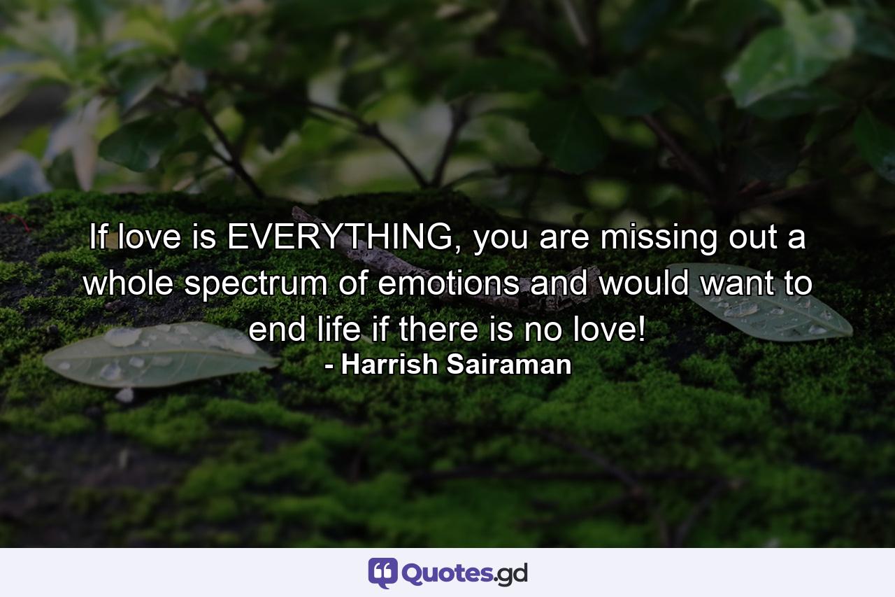 If love is EVERYTHING, you are missing out a whole spectrum of emotions and would want to end life if there is no love! - Quote by Harrish Sairaman