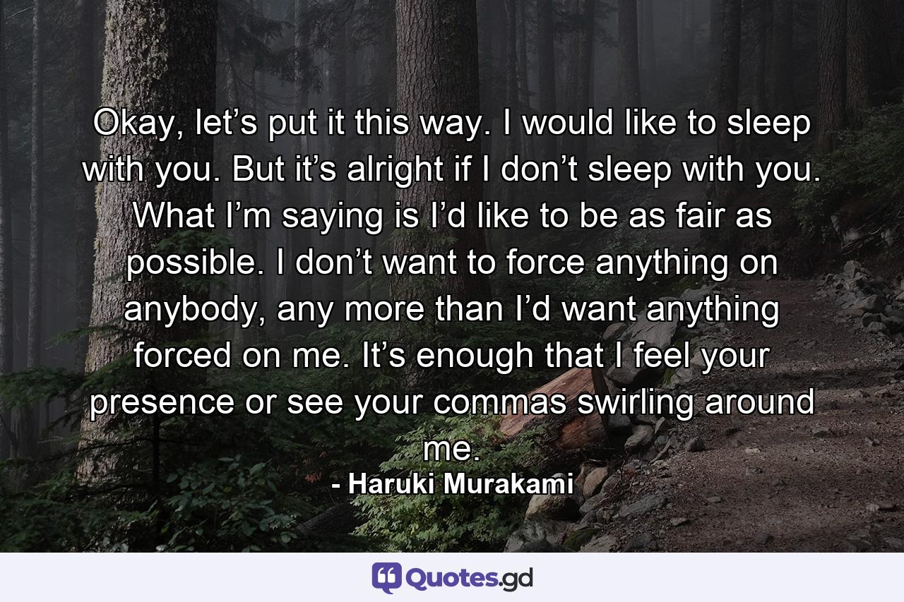 Okay, let’s put it this way. I would like to sleep with you. But it’s alright if I don’t sleep with you. What I’m saying is I’d like to be as fair as possible. I don’t want to force anything on anybody, any more than I’d want anything forced on me. It’s enough that I feel your presence or see your commas swirling around me. - Quote by Haruki Murakami