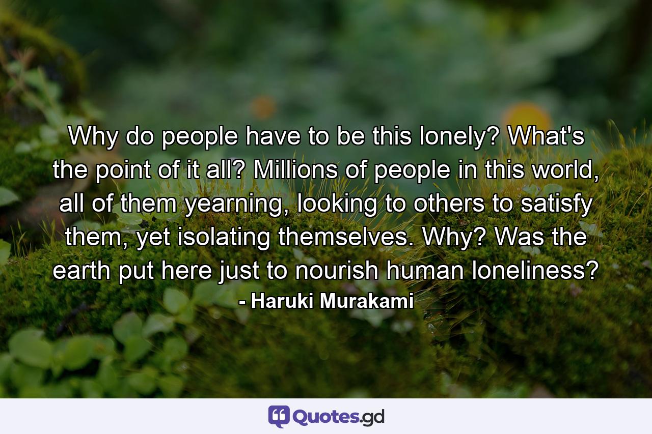 Why do people have to be this lonely? What's the point of it all? Millions of people in this world, all of them yearning, looking to others to satisfy them, yet isolating themselves. Why? Was the earth put here just to nourish human loneliness? - Quote by Haruki Murakami