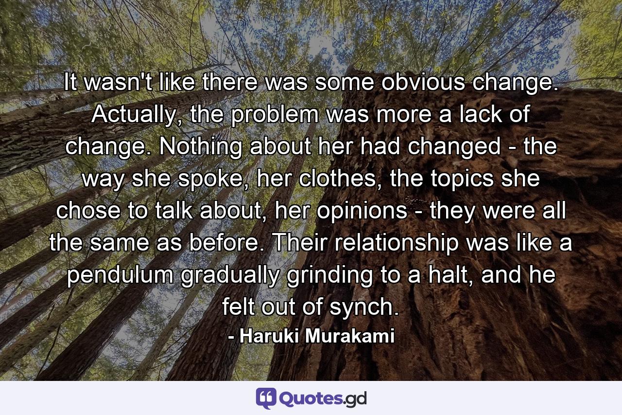 It wasn't like there was some obvious change. Actually, the problem was more a lack of change. Nothing about her had changed - the way she spoke, her clothes, the topics she chose to talk about, her opinions - they were all the same as before. Their relationship was like a pendulum gradually grinding to a halt, and he felt out of synch. - Quote by Haruki Murakami