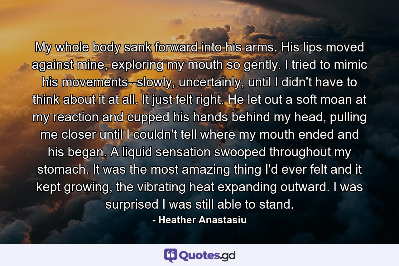 My whole body sank forward into his arms. His lips moved against mine, exploring my mouth so gently. I tried to mimic his movements--slowly, uncertainly, until I didn't have to think about it at all. It just felt right. He let out a soft moan at my reaction and cupped his hands behind my head, pulling me closer until I couldn't tell where my mouth ended and his began. A liquid sensation swooped throughout my stomach. It was the most amazing thing I'd ever felt and it kept growing, the vibrating heat expanding outward. I was surprised I was still able to stand. - Quote by Heather Anastasiu