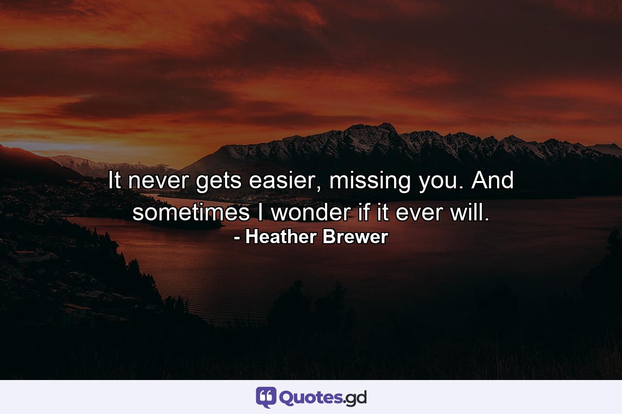 It never gets easier, missing you. And sometimes I wonder if it ever will. - Quote by Heather Brewer