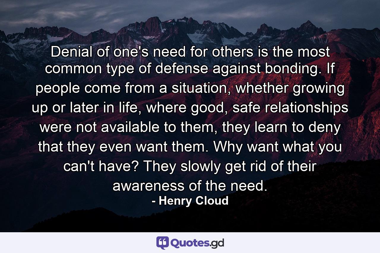 Denial of one's need for others is the most common type of defense against bonding. If people come from a situation, whether growing up or later in life, where good, safe relationships were not available to them, they learn to deny that they even want them. Why want what you can't have? They slowly get rid of their awareness of the need. - Quote by Henry Cloud