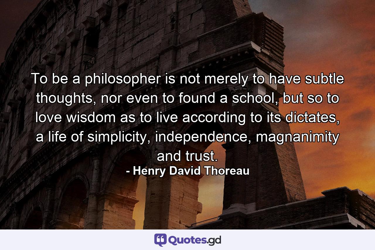 To be a philosopher is not merely to have subtle thoughts, nor even to found a school, but so to love wisdom as to live according to its dictates, a life of simplicity, independence, magnanimity and trust. - Quote by Henry David Thoreau