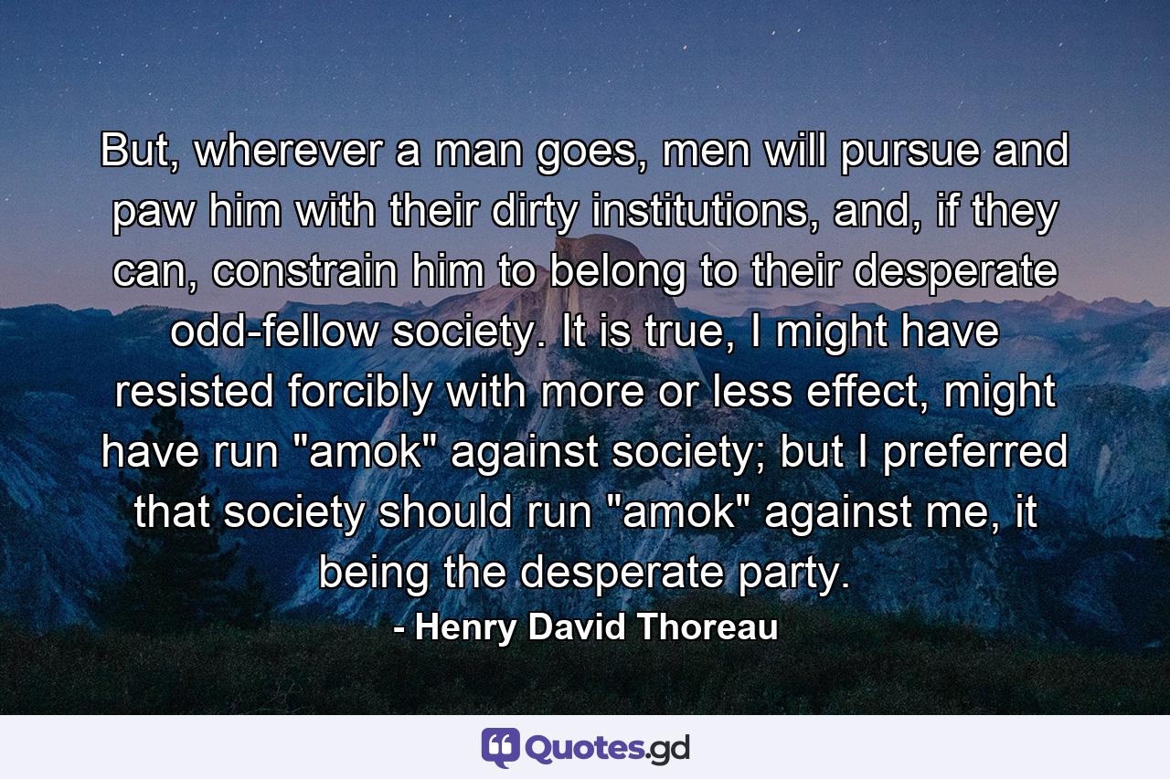 But, wherever a man goes, men will pursue and paw him with their dirty institutions, and, if they can, constrain him to belong to their desperate odd-fellow society. It is true, I might have resisted forcibly with more or less effect, might have run 