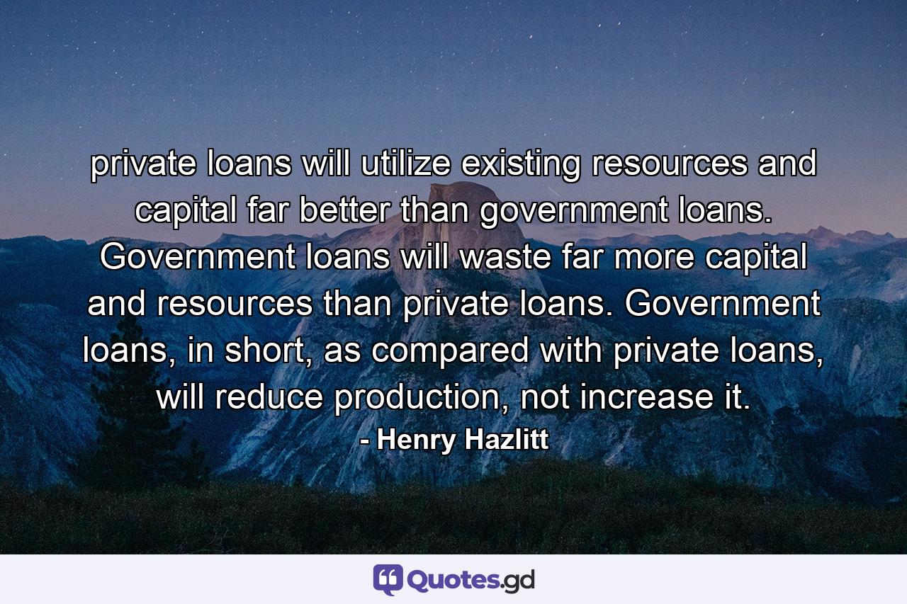 private loans will utilize existing resources and capital far better than government loans. Government loans will waste far more capital and resources than private loans. Government loans, in short, as compared with private loans, will reduce production, not increase it. - Quote by Henry Hazlitt