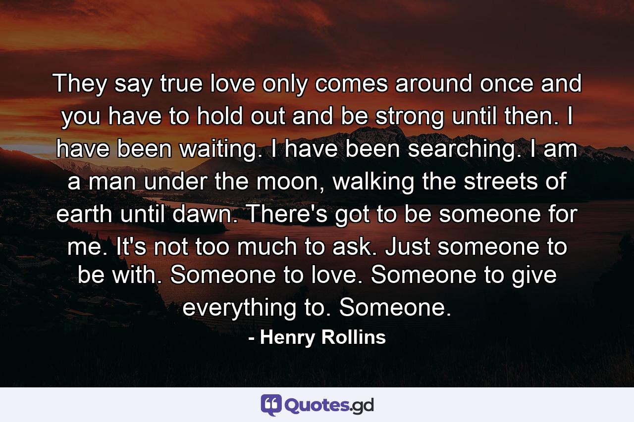 They say true love only comes around once and you have to hold out and be strong until then. I have been waiting. I have been searching. I am a man under the moon, walking the streets of earth until dawn. There's got to be someone for me. It's not too much to ask. Just someone to be with. Someone to love. Someone to give everything to. Someone. - Quote by Henry Rollins