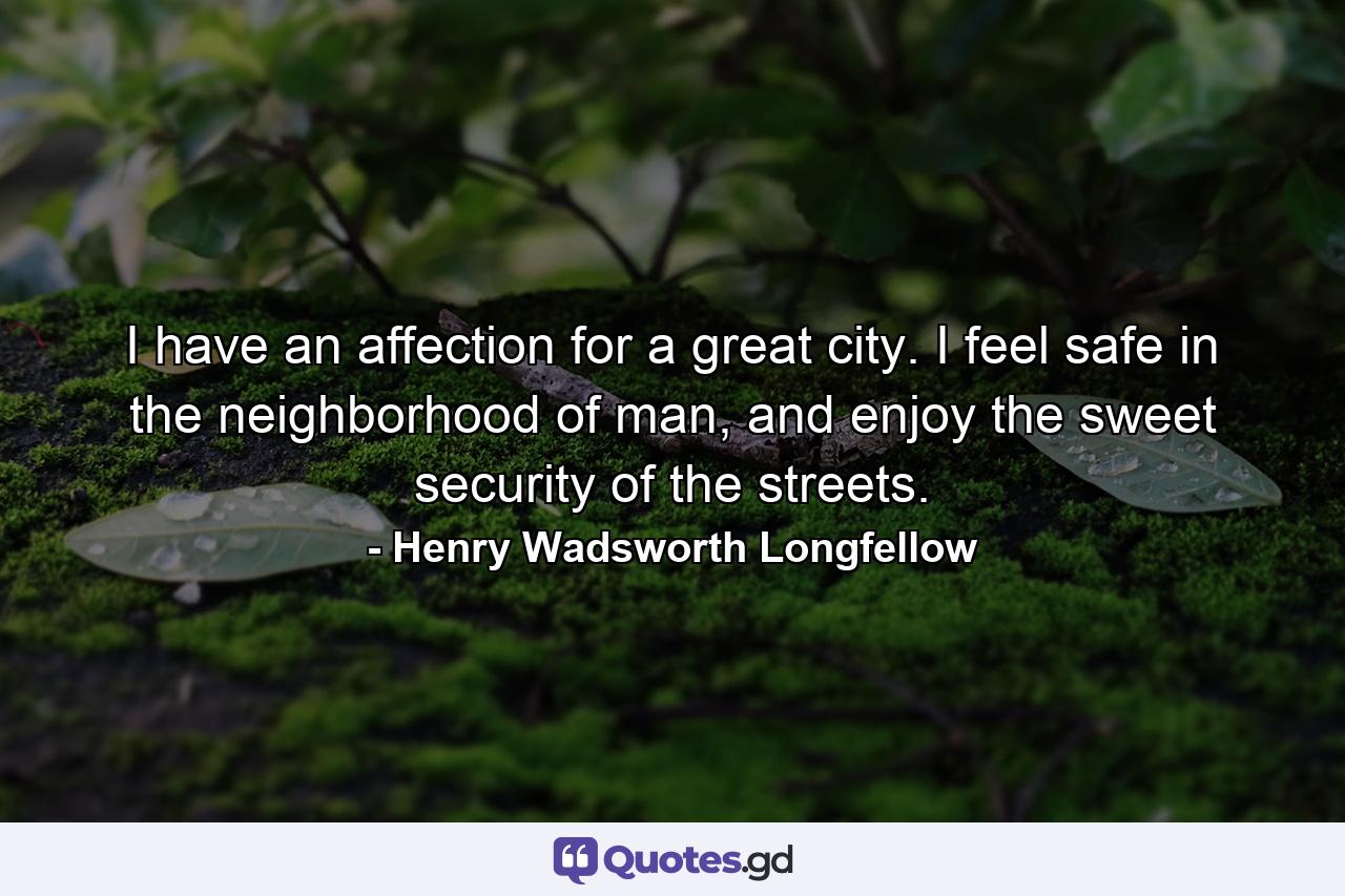 I have an affection for a great city. I feel safe in the neighborhood of man, and enjoy the sweet security of the streets. - Quote by Henry Wadsworth Longfellow