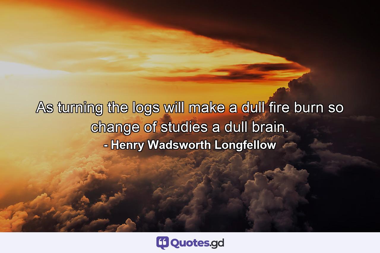 As turning the logs will make a dull fire burn  so change of studies a dull brain. - Quote by Henry Wadsworth Longfellow