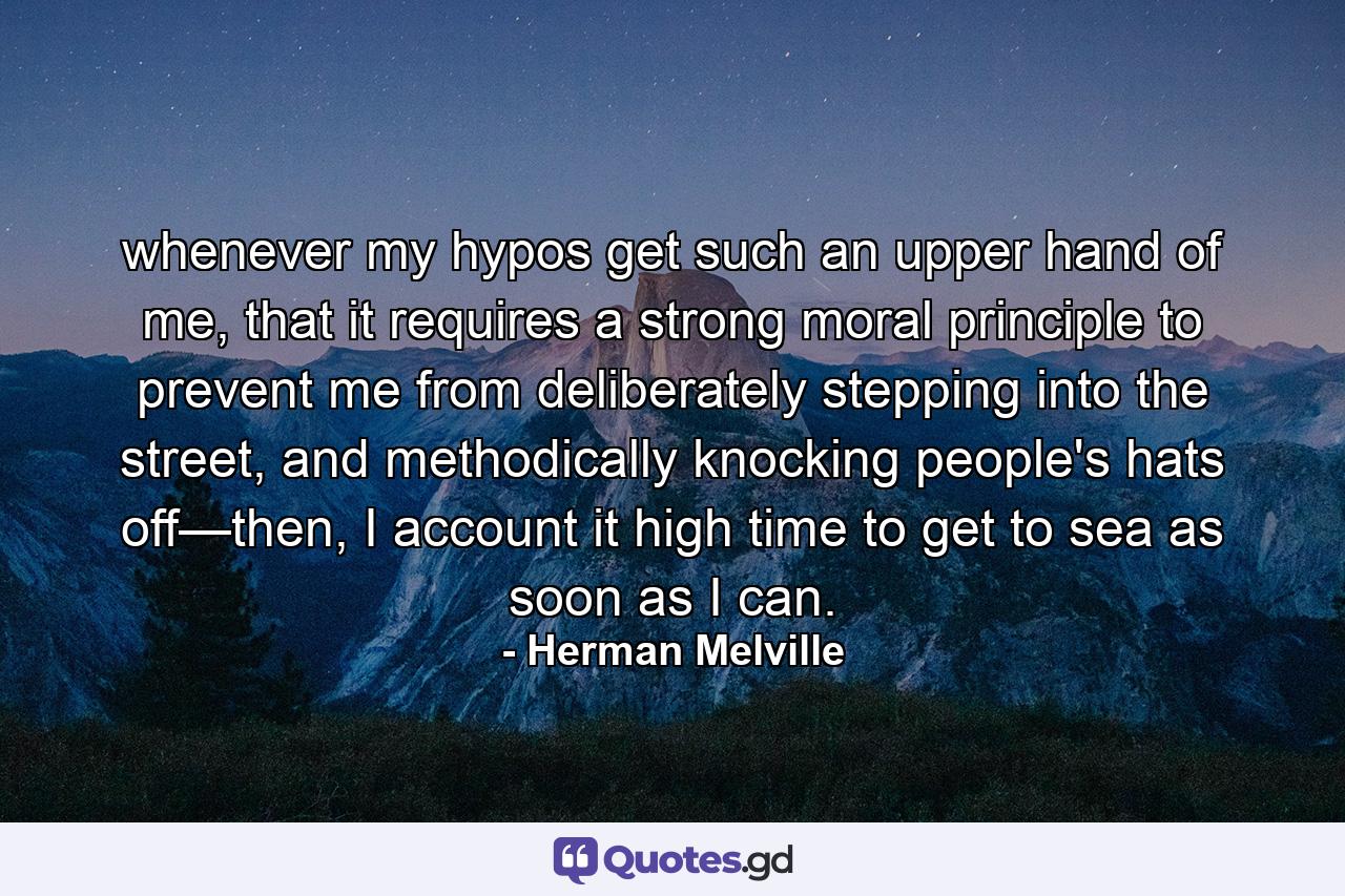 whenever my hypos get such an upper hand of me, that it requires a strong moral principle to prevent me from deliberately stepping into the street, and methodically knocking people's hats off—then, I account it high time to get to sea as soon as I can. - Quote by Herman Melville