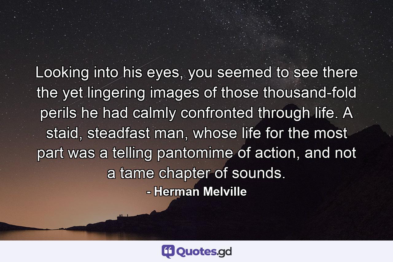 Looking into his eyes, you seemed to see there the yet lingering images of those thousand-fold perils he had calmly confronted through life. A staid, steadfast man, whose life for the most part was a telling pantomime of action, and not a tame chapter of sounds. - Quote by Herman Melville