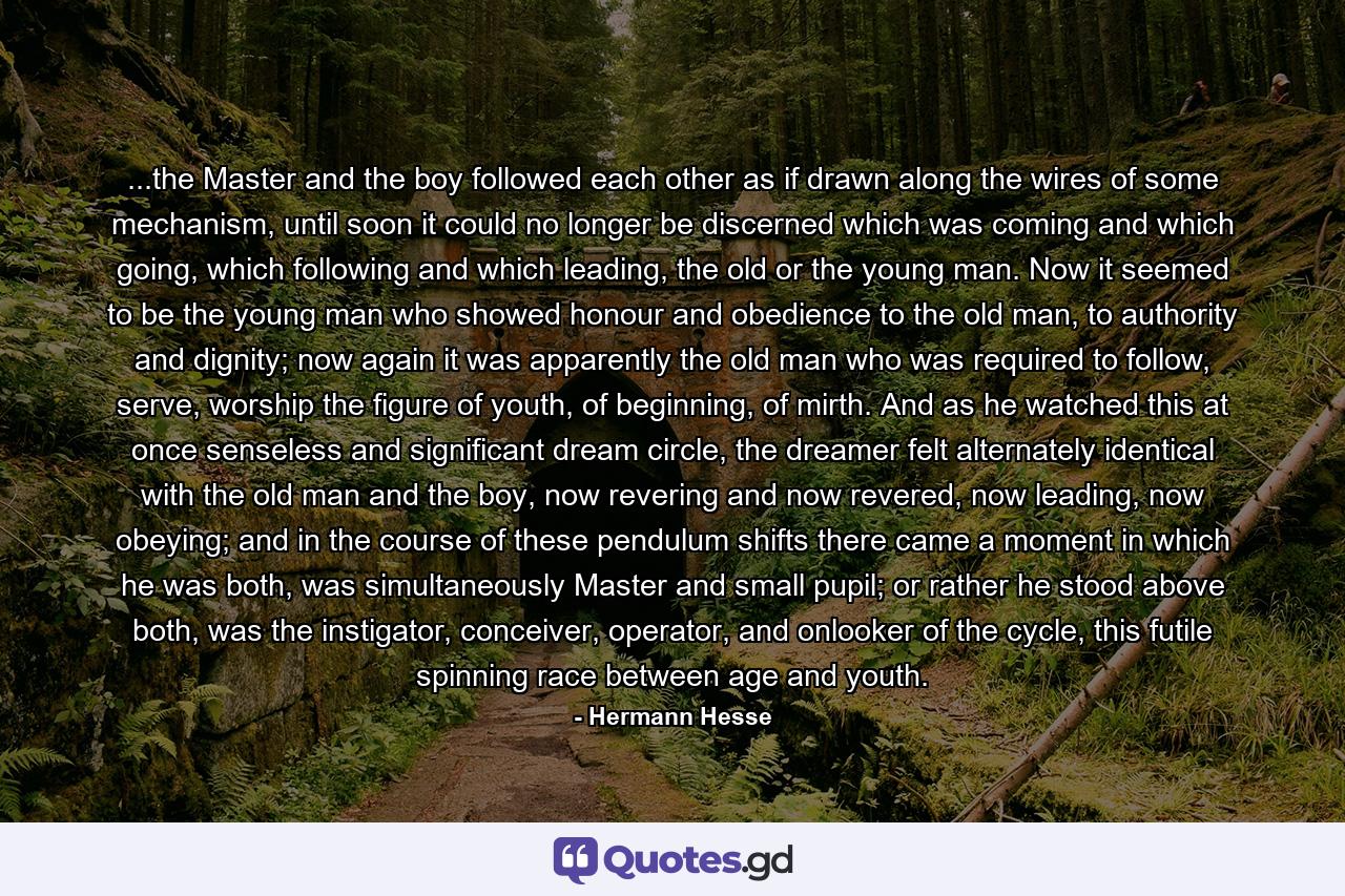 ...the Master and the boy followed each other as if drawn along the wires of some mechanism, until soon it could no longer be discerned which was coming and which going, which following and which leading, the old or the young man. Now it seemed to be the young man who showed honour and obedience to the old man, to authority and dignity; now again it was apparently the old man who was required to follow, serve, worship the figure of youth, of beginning, of mirth. And as he watched this at once senseless and significant dream circle, the dreamer felt alternately identical with the old man and the boy, now revering and now revered, now leading, now obeying; and in the course of these pendulum shifts there came a moment in which he was both, was simultaneously Master and small pupil; or rather he stood above both, was the instigator, conceiver, operator, and onlooker of the cycle, this futile spinning race between age and youth. - Quote by Hermann Hesse