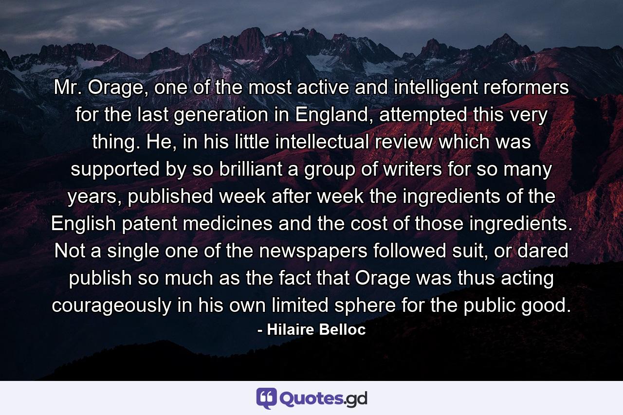 Mr. Orage, one of the most active and intelligent reformers for the last generation in England, attempted this very thing. He, in his little intellectual review which was supported by so brilliant a group of writers for so many years, published week after week the ingredients of the English patent medicines and the cost of those ingredients. Not a single one of the newspapers followed suit, or dared publish so much as the fact that Orage was thus acting courageously in his own limited sphere for the public good. - Quote by Hilaire Belloc