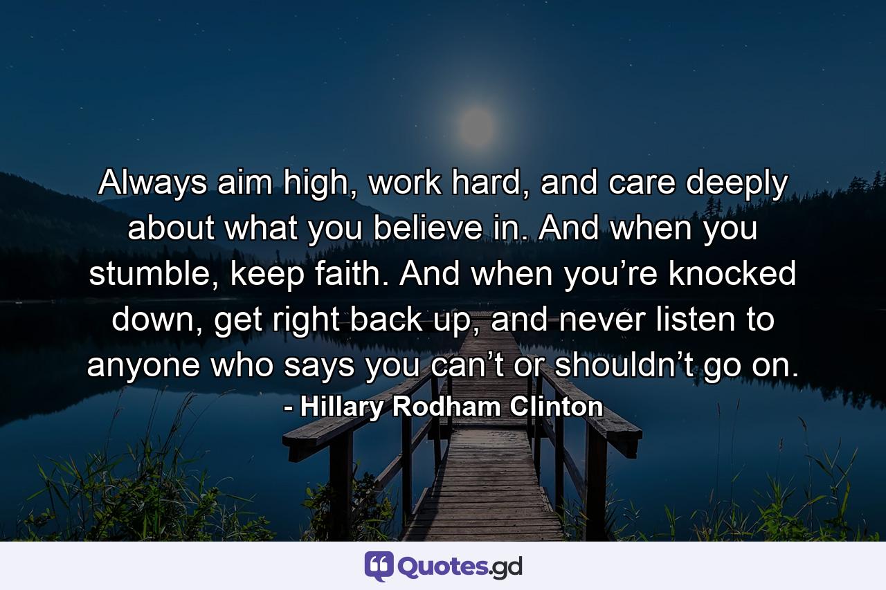 Always aim high, work hard, and care deeply about what you believe in. And when you stumble, keep faith. And when you’re knocked down, get right back up, and never listen to anyone who says you can’t or shouldn’t go on. - Quote by Hillary Rodham Clinton