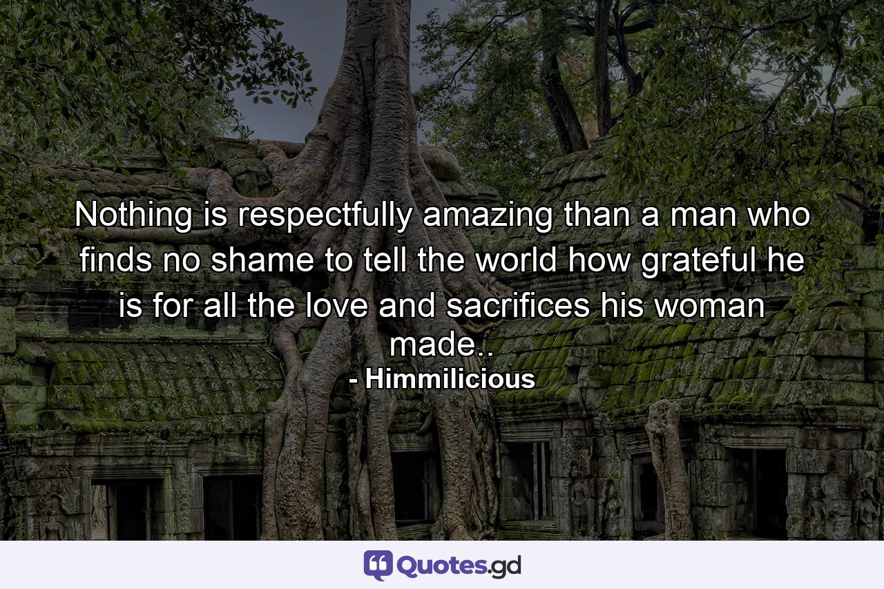 Nothing is respectfully amazing than a man who finds no shame to tell the world how grateful he is for all the love and sacrifices his woman made.. - Quote by Himmilicious