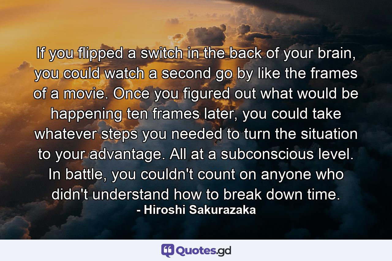 If you flipped a switch in the back of your brain, you could watch a second go by like the frames of a movie. Once you figured out what would be happening ten frames later, you could take whatever steps you needed to turn the situation to your advantage. All at a subconscious level. In battle, you couldn't count on anyone who didn't understand how to break down time. - Quote by Hiroshi Sakurazaka