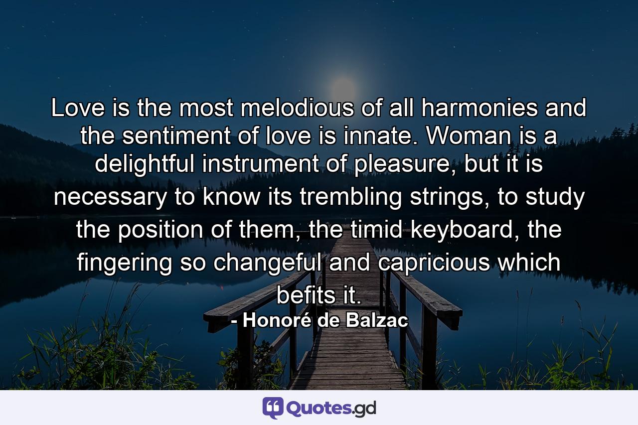 Love is the most melodious of all harmonies and the sentiment of love is innate. Woman is a delightful instrument of pleasure, but it is necessary to know its trembling strings, to study the position of them, the timid keyboard, the fingering so changeful and capricious which befits it. - Quote by Honoré de Balzac