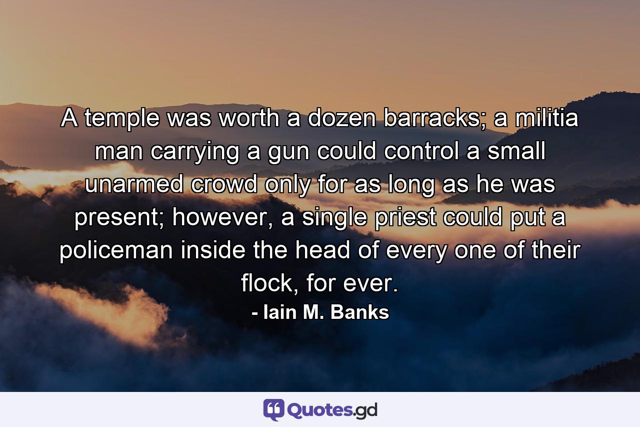 A temple was worth a dozen barracks; a militia man carrying a gun could control a small unarmed crowd only for as long as he was present; however, a single priest could put a policeman inside the head of every one of their flock, for ever. - Quote by Iain M. Banks