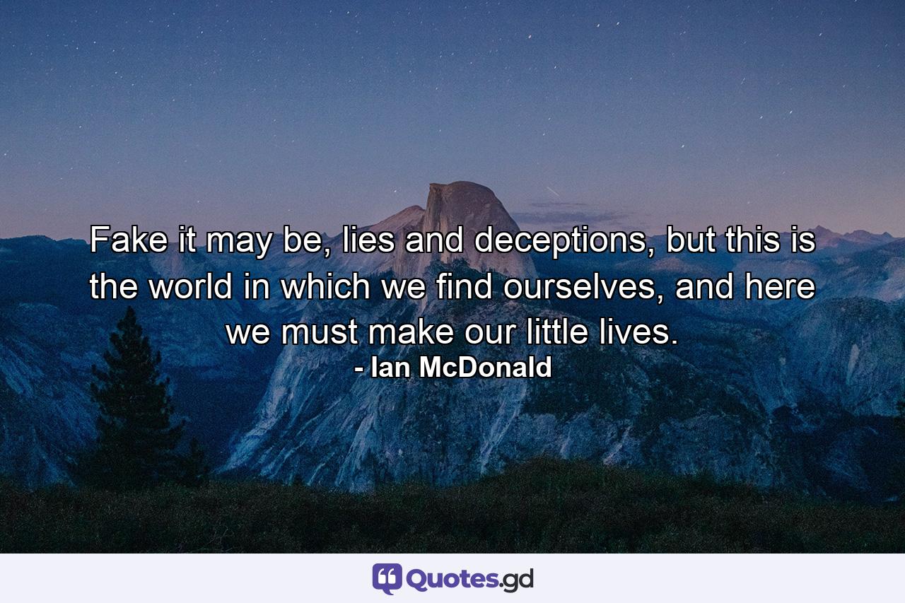 Fake it may be, lies and deceptions, but this is the world in which we find ourselves, and here we must make our little lives. - Quote by Ian McDonald