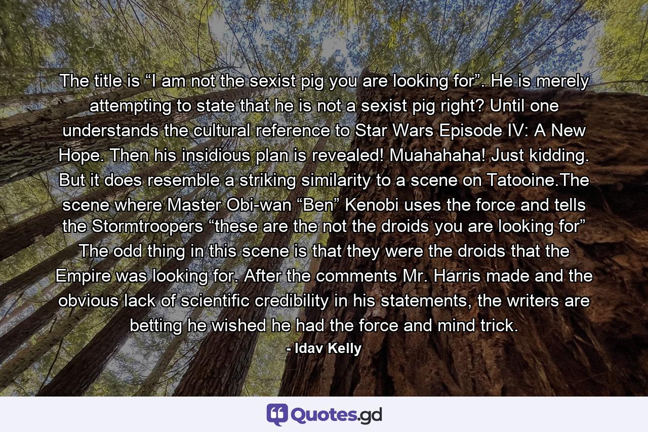 The title is “I am not the sexist pig you are looking for”. He is merely attempting to state that he is not a sexist pig right? Until one understands the cultural reference to Star Wars Episode IV: A New Hope. Then his insidious plan is revealed! Muahahaha! Just kidding. But it does resemble a striking similarity to a scene on Tatooine.The scene where Master Obi-wan “Ben” Kenobi uses the force and tells the Stormtroopers “these are the not the droids you are looking for” The odd thing in this scene is that they were the droids that the Empire was looking for. After the comments Mr. Harris made and the obvious lack of scientific credibility in his statements, the writers are betting he wished he had the force and mind trick. - Quote by Idav Kelly