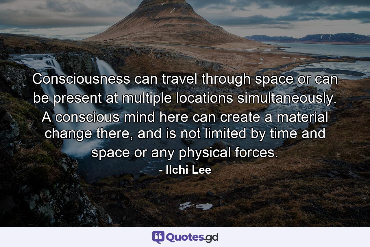 Consciousness can travel through space or can be present at multiple locations simultaneously. A conscious mind here can create a material change there, and is not limited by time and space or any physical forces. - Quote by Ilchi Lee