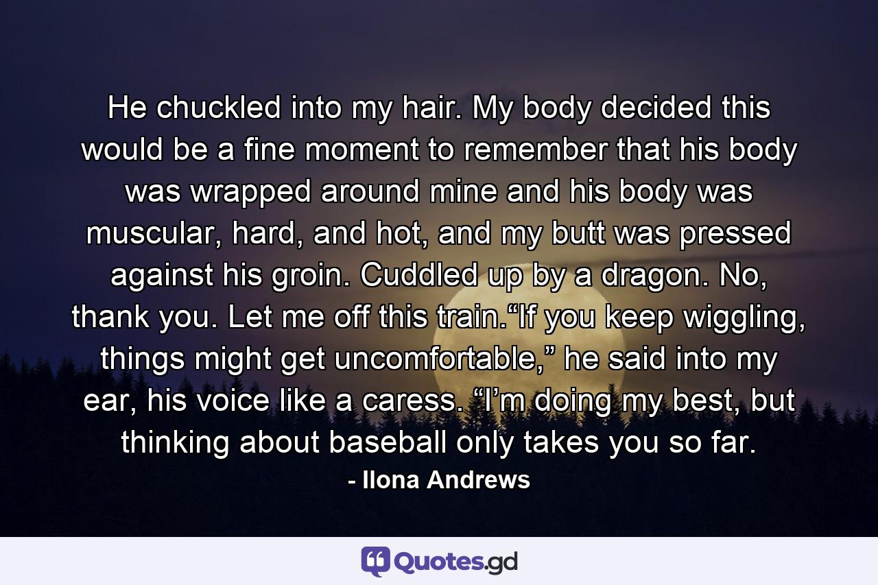 He chuckled into my hair. My body decided this would be a fine moment to remember that his body was wrapped around mine and his body was muscular, hard, and hot, and my butt was pressed against his groin. Cuddled up by a dragon. No, thank you. Let me off this train.“If you keep wiggling, things might get uncomfortable,” he said into my ear, his voice like a caress. “I’m doing my best, but thinking about baseball only takes you so far. - Quote by Ilona Andrews