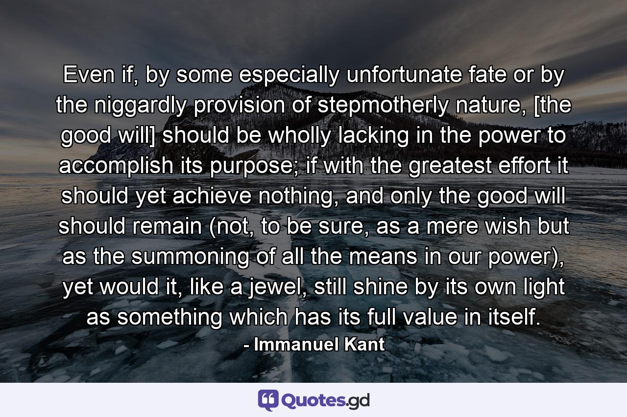 Even if, by some especially unfortunate fate or by the niggardly provision of stepmotherly nature, [the good will] should be wholly lacking in the power to accomplish its purpose; if with the greatest effort it should yet achieve nothing, and only the good will should remain (not, to be sure, as a mere wish but as the summoning of all the means in our power), yet would it, like a jewel, still shine by its own light as something which has its full value in itself. - Quote by Immanuel Kant