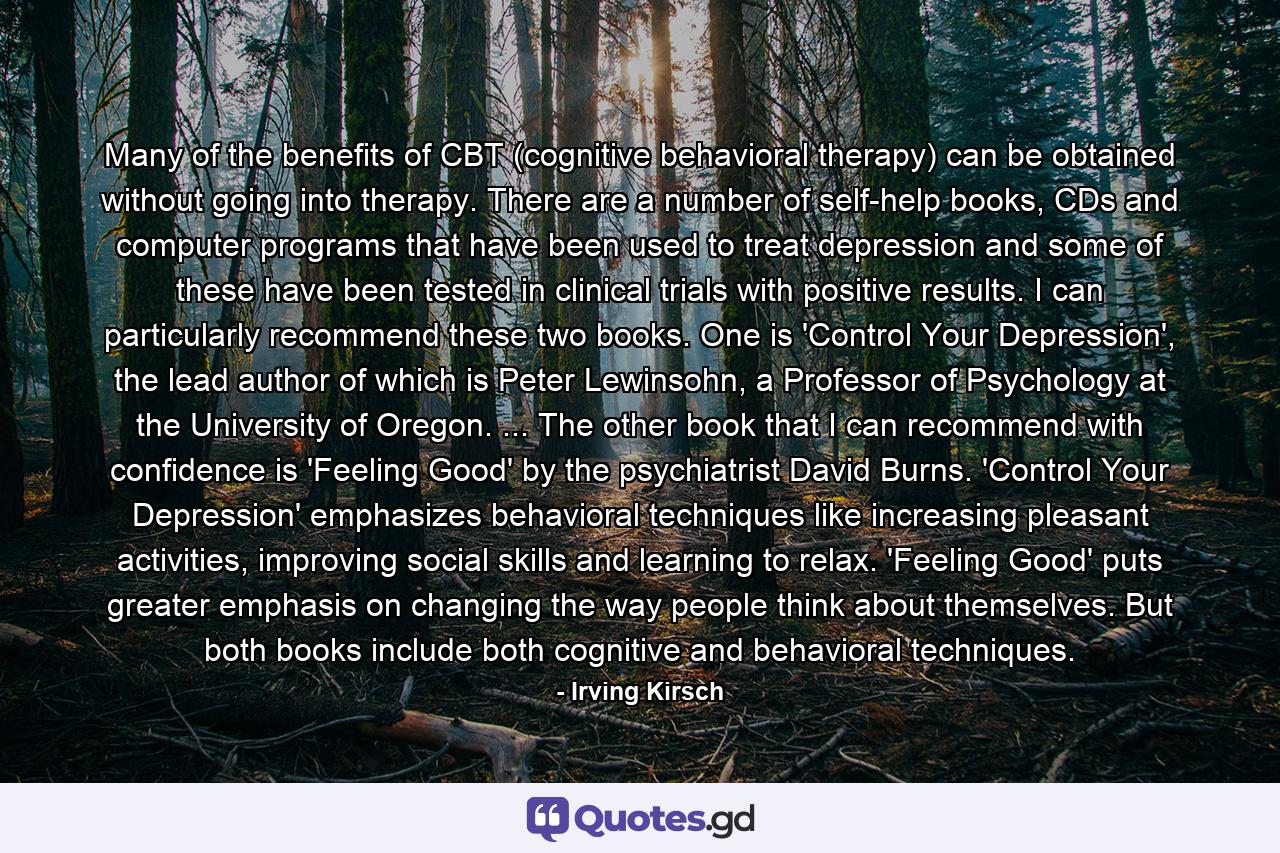 Many of the benefits of CBT (cognitive behavioral therapy) can be obtained without going into therapy. There are a number of self-help books, CDs and computer programs that have been used to treat depression and some of these have been tested in clinical trials with positive results. I can particularly recommend these two books. One is 'Control Your Depression', the lead author of which is Peter Lewinsohn, a Professor of Psychology at the University of Oregon. ... The other book that I can recommend with confidence is 'Feeling Good' by the psychiatrist David Burns. 'Control Your Depression' emphasizes behavioral techniques like increasing pleasant activities, improving social skills and learning to relax. 'Feeling Good' puts greater emphasis on changing the way people think about themselves. But both books include both cognitive and behavioral techniques. - Quote by Irving Kirsch