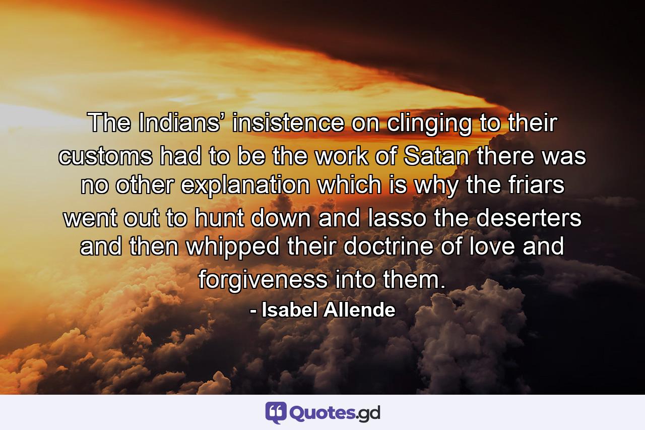 The Indians’ insistence on clinging to their customs had to be the work of Satan there was no other explanation which is why the friars went out to hunt down and lasso the deserters and then whipped their doctrine of love and forgiveness into them. - Quote by Isabel Allende