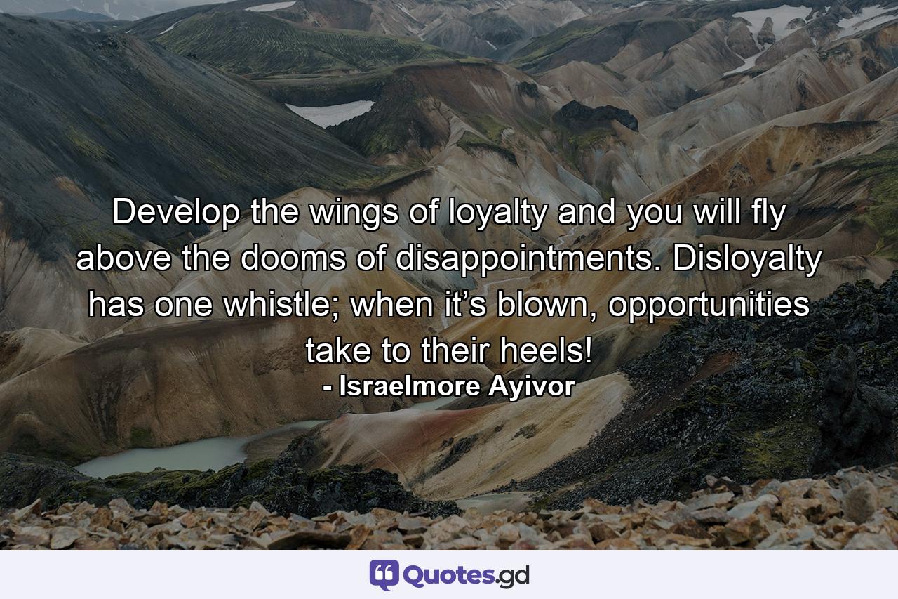 Develop the wings of loyalty and you will fly above the dooms of disappointments. Disloyalty has one whistle; when it’s blown, opportunities take to their heels! - Quote by Israelmore Ayivor