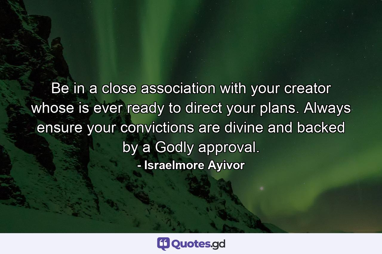 Be in a close association with your creator whose is ever ready to direct your plans. Always ensure your convictions are divine and backed by a Godly approval. - Quote by Israelmore Ayivor