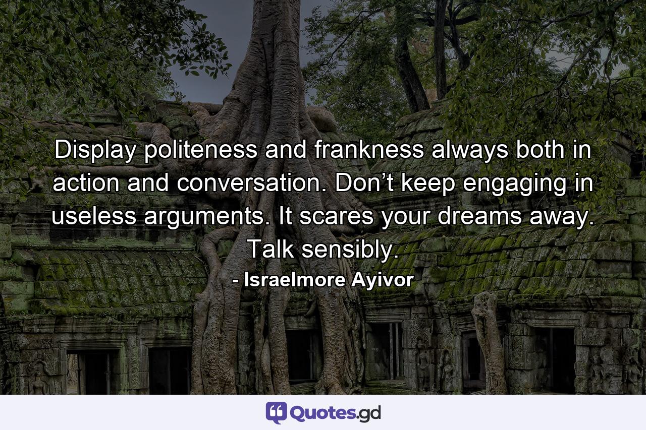 Display politeness and frankness always both in action and conversation. Don’t keep engaging in useless arguments. It scares your dreams away. Talk sensibly. - Quote by Israelmore Ayivor