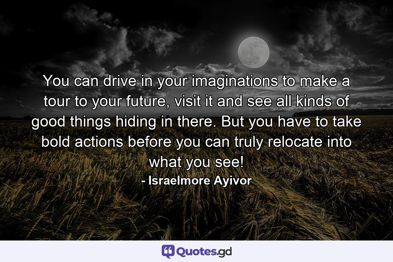 You can drive in your imaginations to make a tour to your future, visit it and see all kinds of good things hiding in there. But you have to take bold actions before you can truly relocate into what you see! - Quote by Israelmore Ayivor