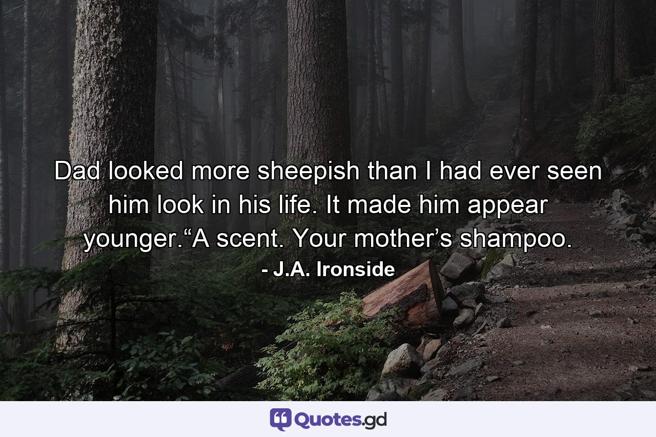 Dad looked more sheepish than I had ever seen him look in his life. It made him appear younger.“A scent. Your mother’s shampoo. - Quote by J.A. Ironside