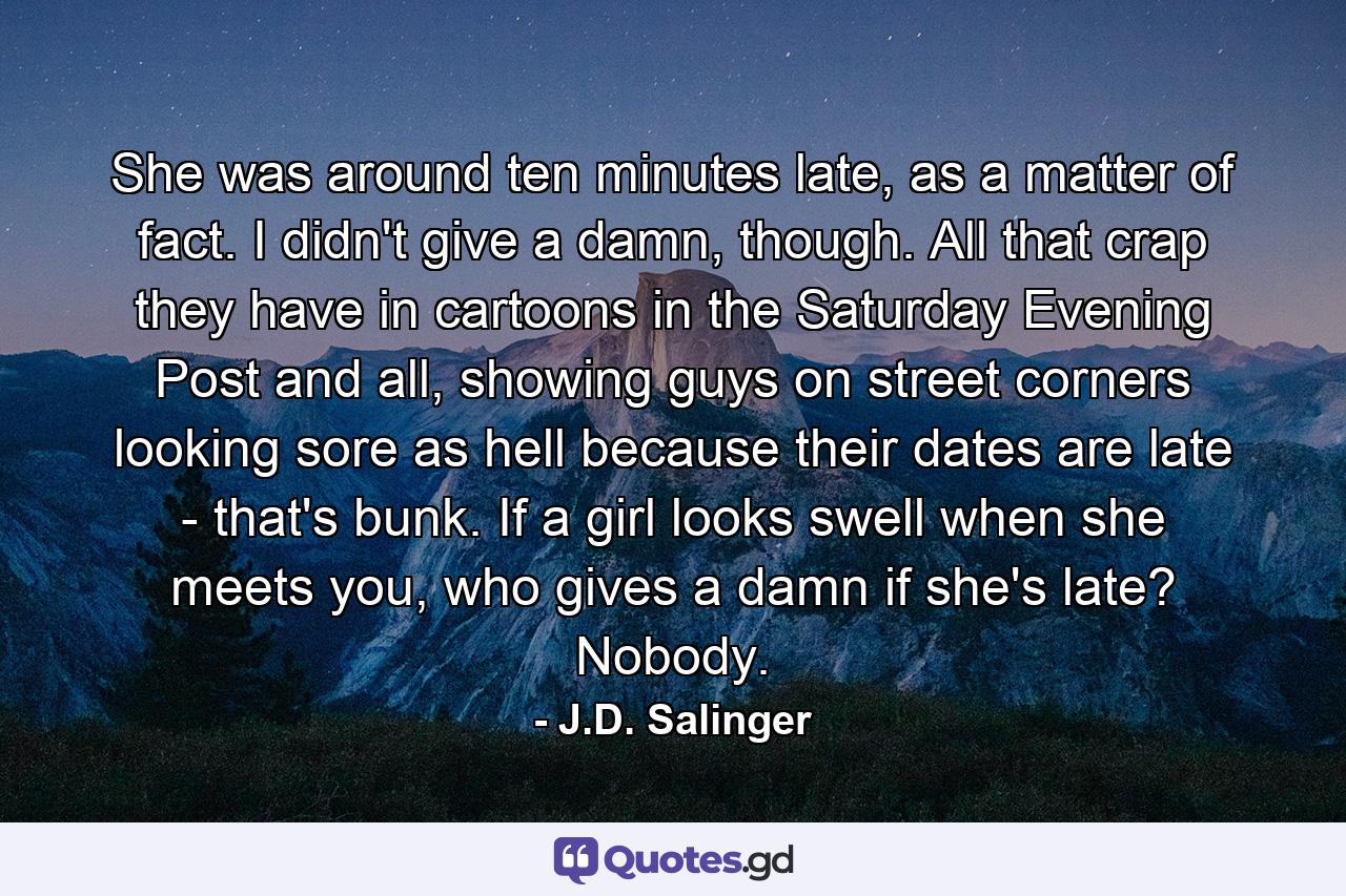 She was around ten minutes late, as a matter of fact. I didn't give a damn, though. All that crap they have in cartoons in the Saturday Evening Post and all, showing guys on street corners looking sore as hell because their dates are late - that's bunk. If a girl looks swell when she meets you, who gives a damn if she's late? Nobody. - Quote by J.D. Salinger