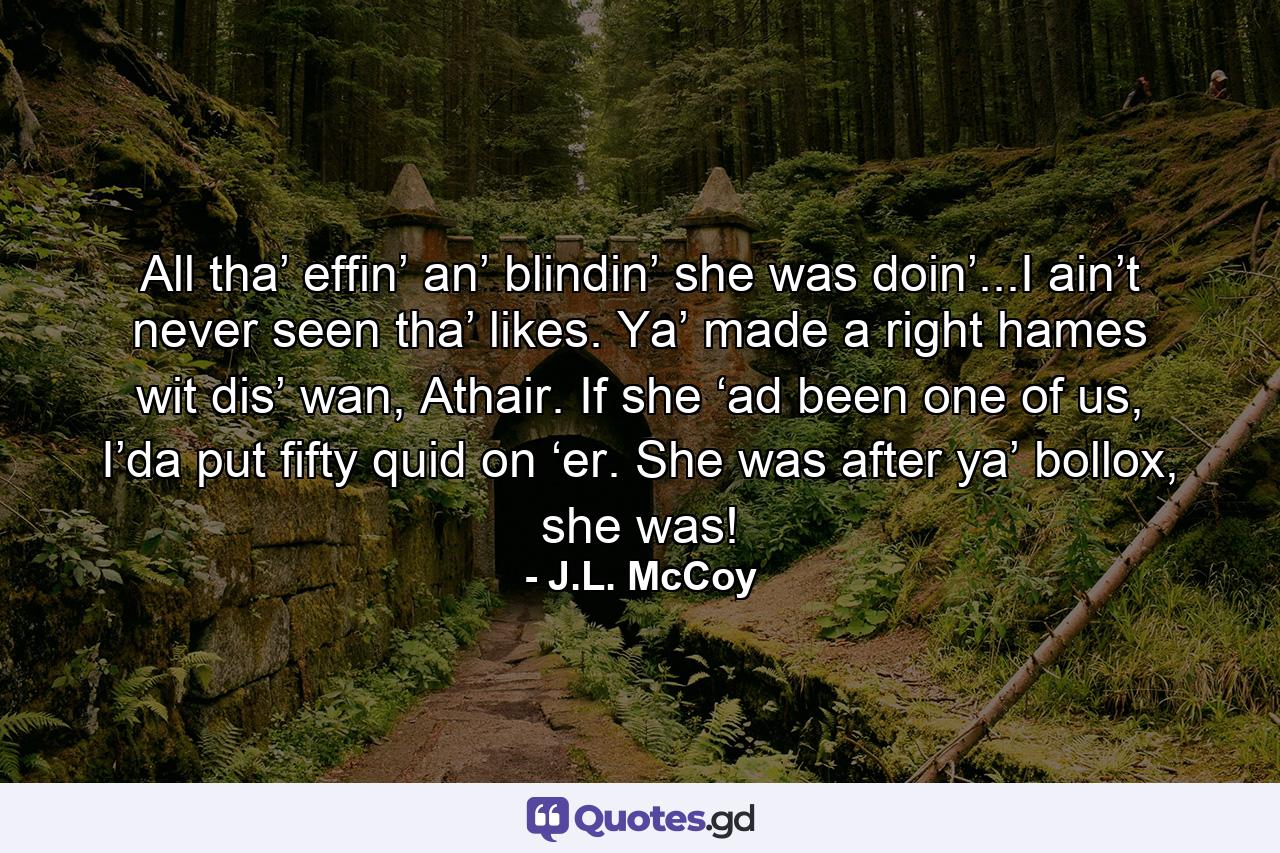 All tha’ effin’ an’ blindin’ she was doin’...I ain’t never seen tha’ likes. Ya’ made a right hames wit dis’ wan, Athair. If she ‘ad been one of us, I’da put fifty quid on ‘er. She was after ya’ bollox, she was! - Quote by J.L. McCoy